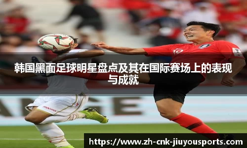 韩国黑面足球明星盘点及其在国际赛场上的表现与成就